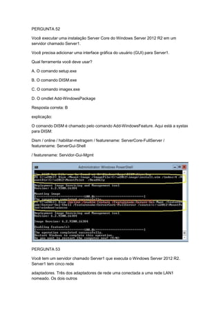 PERGUNTA 52
Você executar uma instalação Server Core do Windows Server 2012 R2 em um
servidor chamado Server1.
Você precisa adicionar uma interface gráfica do usuário (GUI) para Server1.
Qual ferramenta você deve usar?
A. O comando setup.exe
B. O comando DISM.exe
C. O comando imagex.exe
D. O cmdlet Add-WindowsPackage
Resposta correta: B
explicação:
O comando DISM é chamado pelo comando Add-WindowsFeature. Aqui está a systax
para DISM:
Dism / online / habilitar-metragem / featurename: ServerCore-FullServer /
featurename: ServerGui-Shell
/ featurename: Servidor-Gui-Mgmt
PERGUNTA 53
Você tem um servidor chamado Server1 que executa o Windows Server 2012 R2.
Server1 tem cinco rede
adaptadores. Três dos adaptadores de rede uma conectada a uma rede LAN1
nomeado. Os dois outros
 
