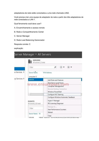 adaptadores de rede estão conectados a uma rede chamada LAN2.
Você precisa criar uma equipe de adaptador de rede a partir dos três adaptadores de
rede conectados a LAN 1.
Qual ferramenta você deve usar?
A. Encaminhamento e acesso remoto
B. Rede e Compartilhamento Center
C. Server Manager
D. Rede Load Balancing Gerenciador
Resposta correta: C
explicação:
 