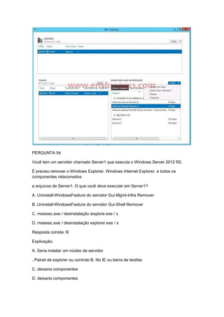 PERGUNTA 54
Você tem um servidor chamado Server1 que executa o Windows Server 2012 R2.
É preciso remover o Windows Explorer, Windows Internet Explorer, e todos os
componentes relacionados
e arquivos de Server1. O que você deve executar em Server1?
A. Uninstall-WindowsFeature do servidor Gui-Mgmt-Infra Remover
B. Uninstall-WindowsFeature do servidor Gui-Shell Remover
C. msiexec.exe / desinstalação iexplore.exe / x
D. msiexec.exe / desinstalação explorer.exe / x
Resposta correta: B
Explicação:
A. Seria instalar um núcleo de servidor
, Painel de explorer ou controle B. No IE ou barra de tarefas
C. deixaria componentes
D. deixaria componentes
 