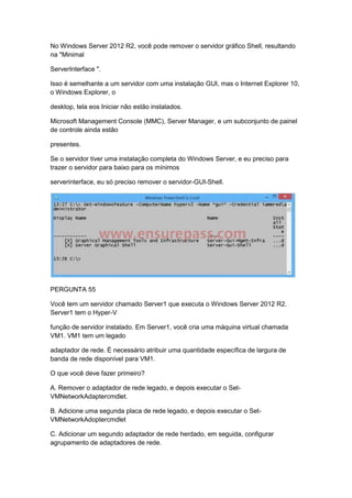 No Windows Server 2012 R2, você pode remover o servidor gráfico Shell, resultando
na "Minimal
ServerInterface ".
Isso é semelhante a um servidor com uma instalação GUI, mas o Internet Explorer 10,
o Windows Explorer, o
desktop, tela eos Iniciar não estão instalados.
Microsoft Management Console (MMC), Server Manager, e um subconjunto de painel
de controle ainda estão
presentes.
Se o servidor tiver uma instalação completa do Windows Server, e eu preciso para
trazer o servidor para baixo para os mínimos
serverinterface, eu só preciso remover o servidor-GUI-Shell.
PERGUNTA 55
Você tem um servidor chamado Server1 que executa o Windows Server 2012 R2.
Server1 tem o Hyper-V
função de servidor instalado. Em Server1, você cria uma máquina virtual chamada
VM1. VM1 tem um legado
adaptador de rede. É necessário atribuir uma quantidade específica de largura de
banda de rede disponível para VM1.
O que você deve fazer primeiro?
A. Remover o adaptador de rede legado, e depois executar o Set-
VMNetworkAdaptercmdlet.
B. Adicione uma segunda placa de rede legado, e depois executar o Set-
VMNetworkAdoptercmdlet
C. Adicionar um segundo adaptador de rede herdado, em seguida, configurar
agrupamento de adaptadores de rede.
 