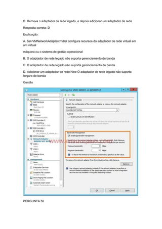 D. Remova o adaptador de rede legado, e depois adicionar um adaptador de rede
Resposta correta: D
Explicação:
A. Set-VMNetworkAdaptercmdlet configura recursos do adaptador de rede virtual em
um virtual
máquina ou o sistema de gestão operacional
B. O adaptador de rede legado não suporta gerenciamento de banda
C. O adaptador de rede legado não suporta gerenciamento de banda
D. Adicionar um adaptador de rede New O adaptador de rede legado não suporta
largura de banda
Gestão
PERGUNTA 56
 