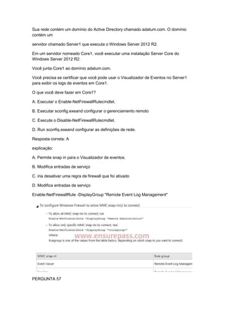 Sua rede contém um domínio do Active Directory chamado adatum.com. O domínio
contém um
servidor chamado Server1 que executa o Windows Server 2012 R2.
Em um servidor nomeado Core1, você executar uma instalação Server Core do
Windows Server 2012 R2.
Você junta Core1 ao domínio adatum.com.
Você precisa se certificar que você pode usar o Visualizador de Eventos no Server1
para exibir os logs de eventos em Core1.
O que você deve fazer em Core1?
A. Executar o Enable-NetFirewallRulecmdlet.
B. Executar sconfig.exeand configurar o gerenciamento remoto
C. Execute o Disable-NetFirewallRulecmdlet.
D. Run sconfiq.exeand configurar as definições de rede.
Resposta correta: A
explicação:
A. Permite snap in para o Visualizador de eventos.
B. Modifica entradas de serviço
C. iria desativar uma regra de firewall que foi ativado
D. Modifica entradas de serviço
Enable-NetFirewallRule -DisplayGroup "Remote Event Log Management"
PERGUNTA 57
 
