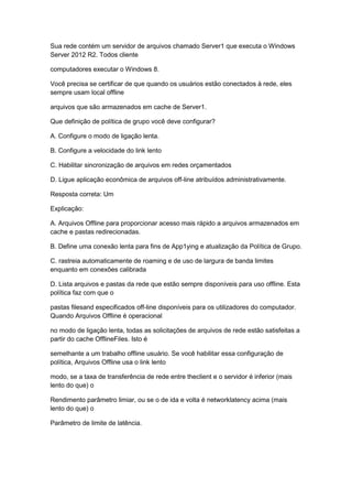 Sua rede contém um servidor de arquivos chamado Server1 que executa o Windows
Server 2012 R2. Todos cliente
computadores executar o Windows 8.
Você precisa se certificar de que quando os usuários estão conectados à rede, eles
sempre usam local offline
arquivos que são armazenados em cache de Server1.
Que definição de política de grupo você deve configurar?
A. Configure o modo de ligação lenta.
B. Configure a velocidade do link lento
C. Habilitar sincronização de arquivos em redes orçamentados
D. Ligue aplicação econômica de arquivos off-line atribuídos administrativamente.
Resposta correta: Um
Explicação:
A. Arquivos Offline para proporcionar acesso mais rápido a arquivos armazenados em
cache e pastas redirecionadas.
B. Define uma conexão lenta para fins de App1ying e atualização da Política de Grupo.
C. rastreia automaticamente de roaming e de uso de largura de banda limites
enquanto em conexões calibrada
D. Lista arquivos e pastas da rede que estão sempre disponíveis para uso offline. Esta
política faz com que o
pastas filesand especificados off-line disponíveis para os utilizadores do computador.
Quando Arquivos Offline é operacional
no modo de ligação lenta, todas as solicitações de arquivos de rede estão satisfeitas a
partir do cache OfflineFiles. Isto é
semelhante a um trabalho offline usuário. Se você habilitar essa configuração de
política, Arquivos Offline usa o link lento
modo, se a taxa de transferência de rede entre theclient e o servidor é inferior (mais
lento do que) o
Rendimento parâmetro limiar, ou se o de ida e volta é networklatency acima (mais
lento do que) o
Parâmetro de limite de latência.
 