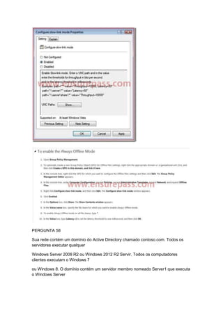 PERGUNTA 58
Sua rede contém um domínio do Active Directory chamado contoso.com. Todos os
servidores executar qualquer
Windows Server 2008 R2 ou Windows 2012 R2 Servir. Todos os computadores
clientes executam o Windows 7
ou Windows 8. O domínio contém um servidor membro nomeado Server1 que executa
o Windows Server
 
