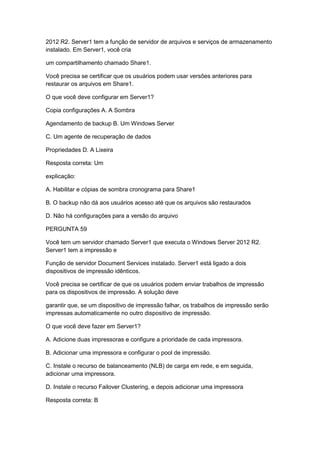 2012 R2. Server1 tem a função de servidor de arquivos e serviços de armazenamento
instalado. Em Server1, você cria
um compartilhamento chamado Share1.
Você precisa se certificar que os usuários podem usar versões anteriores para
restaurar os arquivos em Share1.
O que você deve configurar em Server1?
Copia configurações A. A Sombra
Agendamento de backup B. Um Windows Server
C. Um agente de recuperação de dados
Propriedades D. A Lixeira
Resposta correta: Um
explicação:
A. Habilitar e cópias de sombra cronograma para Share1
B. O backup não dá aos usuários acesso até que os arquivos são restaurados
D. Não há configurações para a versão do arquivo
PERGUNTA 59
Você tem um servidor chamado Server1 que executa o Windows Server 2012 R2.
Server1 tem a impressão e
Função de servidor Document Services instalado. Server1 está ligado a dois
dispositivos de impressão idênticos.
Você precisa se certificar de que os usuários podem enviar trabalhos de impressão
para os dispositivos de impressão. A solução deve
garantir que, se um dispositivo de impressão falhar, os trabalhos de impressão serão
impressas automaticamente no outro dispositivo de impressão.
O que você deve fazer em Server1?
A. Adicione duas impressoras e configure a prioridade de cada impressora.
B. Adicionar uma impressora e configurar o pool de impressão.
C. Instale o recurso de balanceamento (NLB) de carga em rede, e em seguida,
adicionar uma impressora.
D. Instale o recurso Failover Clustering, e depois adicionar uma impressora
Resposta correta: B
 