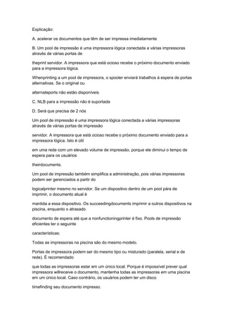 Explicação:
A. acelerar os documentos que têm de ser impressa imediatamente
B. Um pool de impressão é uma impressora lógica conectada a várias impressoras
através de várias portas de
theprint servidor. A impressora que está ocioso recebe o próximo documento enviado
para a impressora lógica.
Whenprinting a um pool de impressora, o spooler enviará trabalhos à espera de portas
alternativas. Se o original ou
alternateports não estão disponíveis
C. NLB para a impressão não é suportada
D. Será que precisa de 2 nós
Um pool de impressão é uma impressora lógica conectada a várias impressoras
através de várias portas de impressão
servidor. A impressora que está ocioso recebe o próximo documento enviado para a
impressora lógica. Isto é útil
em uma rede com um elevado volume de impressão, porque ele diminui o tempo de
espera para os usuários
theirdocuments.
Um pool de impressão também simplifica a administração, pois várias impressoras
podem ser gerenciados a partir do
logicalprinter mesmo no servidor. Se um dispositivo dentro de um pool pára de
imprimir, o documento atual é
mantida a essa dispositivo. Os succeedingdocuments imprimir a outros dispositivos na
piscina, enquanto o atrasado
documento de espera até que a nonfunctioningprinter é fixo. Pools de impressão
eficientes ter o seguinte
características:
Todas as impressoras na piscina são do mesmo modelo.
Portas de impressora podem ser do mesmo tipo ou misturado (paralela, serial e de
rede). É recomendado
que todas as impressoras estar em um único local. Porque é impossível prever qual
impressora willreceive o documento, mantenha todas as impressoras em uma piscina
em um único local. Caso contrário, os usuários podem ter um disco
timefinding seu documento impresso.
 