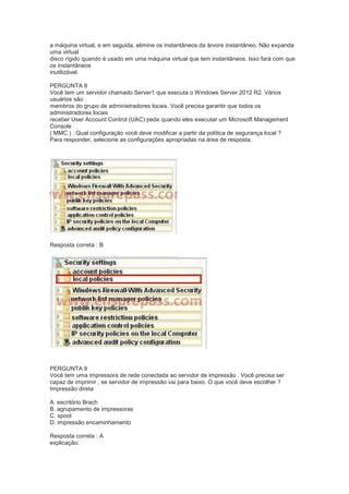 a máquina virtual, e em seguida, elimine os instantâneos da árvore instantâneo. Não expanda
uma virtual
disco rígido quando é usado em uma máquina virtual que tem instantâneos. Isso fará com que
os instantâneos
inutilizável.
PERGUNTA 8
Você tem um servidor chamado Server1 que executa o Windows Server 2012 R2. Vários
usuários são
membros do grupo de administradores locais. Você precisa garantir que todos os
administradores locais
receber User Account Control (UAC) pede quando eles executar um Microsoft Management
Console
( MMC ) . Qual configuração você deve modificar a partir da política de segurança local ?
Para responder, selecione as configurações apropriadas na área de resposta.
Resposta correta : B
PERGUNTA 9
Você tem uma impressora de rede conectada ao servidor de impressão . Você precisa ser
capaz de imprimir , se servidor de impressão vai para baixo. O que você deve escolher ?
Impressão direta
A. escritório Brach
B. agrupamento de impressoras
C. spool
D. impressão encaminhamento
Resposta correta : A
explicação:
 