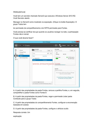 PERGUNTA 60
Você tem um servidor chamado Server2 que executa o Windows Server 2012 R2.
Você Servidor aberto
Manager no Server2 como mostrado na exposição. (Clique no botão Exposição). O
grupo Todos tem
ler permissão de compartilhamento e ler NTFS permissão para Fontes.
Você precisa se certificar de que quando os usuários navegar na rede, a participação
Fontes não é visível.
O que você deveria fazer?
A. A partir das propriedades da pasta Fontes, remova a partilha Fontes, e, em seguida,
compartilhar a pasta Fontes como Fontes $
B. A partir das propriedades da pasta Fontes, negar a permissão Listar pasta
Conteúdo para o grupo Todos
C. A partir das propriedades do compartilhamento Fontes, configurar a enumeração
baseada em acesso
D. A partir das propriedades da pasta Fontes, configure o atributo oculto
Resposta correta: Um
explicação:
 