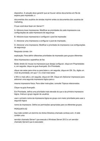 dispositivo. A solução deve garantir que se houver vários documentos em fila de
espera para impressão, o
documentos dos usuários de vendas imprimir antes os documentos dos usuários de
marketing.
O que você deve fazer em Server1?
A. Adicione duas impressoras. Modificar as prioridades de cada impressora e as
configurações de cada impressora de segurança
B. Adicione duas impressoras e configurar o pool de impressão
C. Adicionar uma impressora e configurar o pool de impressão.
D. Adicionar uma impressora. Modificar a prioridade da impressora e as configurações
de segurança
Resposta correta: Um
explicação: Para definir diferentes prioridades de impressão para grupos diferentes
Abra Impressoras e aparelhos de fax.
Botão direito do mouse na impressora que deseja configurar, clique em Propriedades
e, em seguida, clique na guia Avançado. Em Prioridade,
clique nas setas para cima ou para baixo e, em seguida, clique em OK. Ou, digite um
nível de prioridade, em que 1 é o nível mais baixo
e 99 é o mais alto e, em seguida, clique em OK. Clique em Adicionar impressora para
adicionar uma segunda impressora lógica para a
mesma impressora física. Para obter instruções, consulte Tópicos relacionados.
Clique na guia Avançado.
Em Prioridade, defina uma prioridade mais elevada do que a da primeira impressora
lógica. Instrua o grupo regular de usuários
usar o primeiro nome da impressora lógica eo grupo com maior prioridade para usar o
segundo lógica
nome da impressora. Defina as permissões apropriadas para os diferentes grupos.
PERGUNTA 62
Sua rede contém um domínio do Active Directory chamado contoso.com. A rede
contém uma
servidor chamado Server1 que executa o Windows Server 2012 e um servidor
chamado Server2 que é executado
 