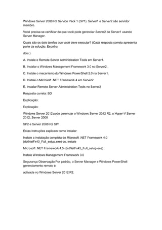 Windows Server 2008 R2 Service Pack 1 (SP1). Server1 e Server2 são servidor
membro.
Você precisa se certificar de que você pode gerenciar Server2 de Server1 usando
Server Manager.
Quais são os dois tarefas que você deve executar? (Cada resposta correta apresenta
parte da solução. Escolha
dois.)
A. Instale o Remote Server Administration Tools em Server1.
B. Instalar o Windows Management Framework 3.0 no Server2.
C. Instale o mecanismo do Windows PowerShell 2.0 no Server1.
D. Instale o Microsoft .NET Framework 4 em Server2.
E. Instalar Remote Server Administration Tools no Server2
Resposta correta: BD
Explicação:
Explicação:
Windows Server 2012 pode gerenciar o Windows Server 2012 R2, o Hyper-V Server
2012, Server 2008
SP2 e Server 2008 R2 SP1
Estas instruções explicam como instalar:
Instale a instalação completa do Microsoft .NET Framework 4.0
(dotNetFx40_Full_setup.exe) ou, instale
Microsoft .NET Framework 4.5 (dotNetFx45_Full_setup.exe)
Instale Windows Management Framework 3.0
Segurança Observação Por padrão, o Server Manager e Windows PowerShell
gerenciamento remoto é
activada no Windows Server 2012 R2.
 
