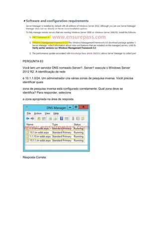 PERGUNTA 63
Você tem um servidor DNS nomeado Server1. Server1 executa o Windows Server
2012 R2. A identificação de rede
é 10.1.1.0/24. Um administrador cria várias zonas de pesquisa inversa. Você precisa
identificar quais
zona de pesquisa inversa está configurado corretamente. Qual zona deve se
identifica? Para responder, selecione
a zona apropriada na área de resposta.
Resposta Correta:
 