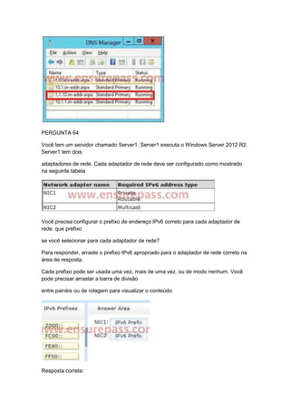 PERGUNTA 64
Você tem um servidor chamado Server1. Server1 executa o Windows Server 2012 R2.
Server1 tem dois
adaptadores de rede. Cada adaptador de rede deve ser configurado como mostrado
na seguinte tabela
Você precisa configurar o prefixo de endereço IPv6 correto para cada adaptador de
rede. que prefixo
se você selecionar para cada adaptador de rede?
Para responder, arraste o prefixo IPv6 apropriado para o adaptador de rede correto na
área de resposta.
Cada prefixo pode ser usada uma vez, mais de uma vez, ou de modo nenhum. Você
pode precisar arrastar a barra de divisão
entre painéis ou de rolagem para visualizar o conteúdo.
Resposta correta:
 
