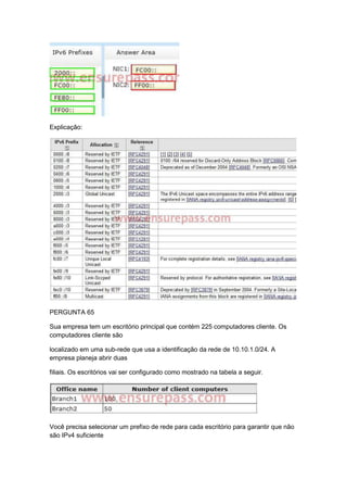 Explicação:
PERGUNTA 65
Sua empresa tem um escritório principal que contém 225 computadores cliente. Os
computadores cliente são
localizado em uma sub-rede que usa a identificação da rede de 10.10.1.0/24. A
empresa planeja abrir duas
filiais. Os escritórios vai ser configurado como mostrado na tabela a seguir.
Você precisa selecionar um prefixo de rede para cada escritório para garantir que não
são IPv4 suficiente
 
