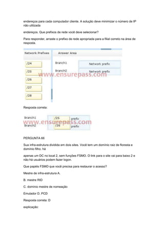 endereços para cada computador cliente. A solução deve minimizar o número de IP
não utilizada
endereços. Que prefixos de rede você deve selecionar?
Para responder, arraste o prefixo de rede apropriada para a filial correto na área de
resposta.
Resposta correta:
PERGUNTA 66
Sua infra-estrutura dividida em dois sites. Você tem um domínio raiz de floresta e
domínio filho. há
apenas um DC no local 2, sem funções FSMO. O link para o site vai para baixo 2 e
não há usuários podem fazer logon.
Que papéis FSMO que você precisa para restaurar o acesso?
Mestre de infra-estrutura A.
B. mestre RID
C. domínio mestre de nomeação
Emulador D. PCD
Resposta correta: D
explicação:
 