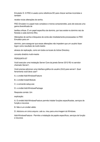 Emulador D. O PDC é usado como referência DC para checar senhas incorretas e
também
recebe novas alterações de senha.
PDC Emulator é o papel mais complexo e menos compreendido, pois ele executa uma
gama diversificada de
tarefas críticas. É um papel específico de domínio, por isso existe no domínio raiz da
floresta e cada domínio filho.
Alterações de senha e bloqueios de conta são imediatamente processadas no PDC
Emulator para um
domínio, para assegurar que essas alterações não impedem que um usuário fazer
logon como resultado de multi-mestre
atrasos de replicação, como em todos os locais do Active Directory.
conceito diretório multi-mestre
PERGUNTA 67
Você executar uma instalação Server Core da janela Server 2012 R2 no servidor
chamado Server1.
Você precisa adicionar uma interface gráfica do usuário (GUI) para server1. Qual
ferramenta você deve usar?
A. o cmdlet Add-WindowsFeature
B. o cmdlet Install-Module
C. o comando setup.exe
D. o cmdlet Add-WindowsPackage
Resposta correta: Um
explicação:
A. O cmdlet Add-WindowsFeature permite instalar funções especificadas, serviços de
função e recursos
B. Não é um cmdlet válido
D. Adiciona um único arquivo .cab ou .msu para uma imagem do Windows.
Add-WindowsFeature - Permite a instalação de papéis específicos, serviços de função
e recursos
 
