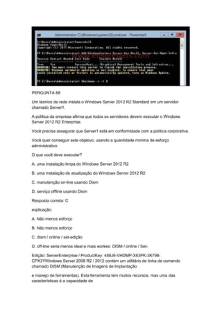 PERGUNTA 68
Um técnico de rede instala o Windows Server 2012 R2 Standard em um servidor
chamado Server1.
A política da empresa afirma que todos os servidores devem executar o Windows
Server 2012 R2 Enterprise.
Você precisa assegurar que Server1 está em conformidade com a política corporativa.
Você quer conseguir este objetivo, usando a quantidade mínima de esforço
administrativo.
O que você deve executar?
A. uma instalação limpa do Windows Server 2012 R2
B. uma instalação de atualização do Windows Server 2012 R2
C. manutenção on-line usando Dism
D. serviço offline usando Dism
Resposta correta: C
explicação:
A. Não menos esforço
B. Não menos esforço
C. dism / online / set-edição
D. off-line seria menos ideal e mais workex: DISM / online / Set-
Edição: ServerEnterprise / ProductKey: 489J6-VHDMP-X63PK-3K798-
CPX3YWindows Server 2008 R2 / 2012 contém um utilitário de linha de comando
chamado DISM (Manutenção de Imagens de Implantação
e manejo de ferramentas). Esta ferramenta tem muitos recursos, mas uma das
características é a capacidade de
 