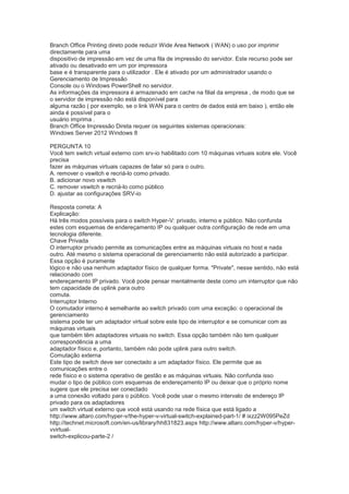 Branch Office Printing direto pode reduzir Wide Area Network ( WAN) o uso por imprimir
directamente para uma
dispositivo de impressão em vez de uma fila de impressão do servidor. Este recurso pode ser
ativado ou desativado em um por impressora
base e é transparente para o utilizador . Ele é ativado por um administrador usando o
Gerenciamento de Impressão
Console ou o Windows PowerShell no servidor.
As informações da impressora é armazenado em cache na filial da empresa , de modo que se
o servidor de impressão não está disponível para
alguma razão ( por exemplo, se o link WAN para o centro de dados está em baixo ), então ele
ainda é possível para o
usuário imprima .
Branch Office Impressão Direta requer os seguintes sistemas operacionais:
Windows Server 2012 Windows 8
PERGUNTA 10
Você tem switch virtual externo com srv-io habilitado com 10 máquinas virtuais sobre ele. Você
precisa
fazer as máquinas virtuais capazes de falar só para o outro.
A. remover o vswitch e recriá-lo como privado.
B. adicionar novo vswitch
C. remover vswitch e recriá-lo como público
D. ajustar as configurações SRV-io
Resposta correta: A
Explicação:
Há três modos possíveis para o switch Hyper-V: privado, interno e público. Não confunda
estes com esquemas de endereçamento IP ou qualquer outra configuração de rede em uma
tecnologia diferente.
Chave Privada
O interruptor privado permite as comunicações entre as máquinas virtuais no host e nada
outro. Até mesmo o sistema operacional de gerenciamento não está autorizado a participar.
Essa opção é puramente
lógico e não usa nenhum adaptador físico de qualquer forma. "Private", nesse sentido, não está
relacionado com
endereçamento IP privado. Você pode pensar mentalmente deste como um interruptor que não
tem capacidade de uplink para outro
comuta.
Interruptor Interno
O comutador interno é semelhante ao switch privado com uma exceção: o operacional de
gerenciamento
sistema pode ter um adaptador virtual sobre este tipo de interruptor e se comunicar com as
máquinas virtuais
que também têm adaptadores virtuais no switch. Essa opção também não tem qualquer
correspondência a uma
adaptador físico e, portanto, também não pode uplink para outro switch.
Comutação externa
Este tipo de switch deve ser conectado a um adaptador físico. Ele permite que as
comunicações entre o
rede físico e o sistema operativo de gestão e as máquinas virtuais. Não confunda isso
mudar o tipo de público com esquemas de endereçamento IP ou deixar que o próprio nome
sugere que ele precisa ser conectado
a uma conexão voltado para o público. Você pode usar o mesmo intervalo de endereço IP
privado para os adaptadores
um switch virtual externo que você está usando na rede física que está ligado a
http://www.altaro.com/hyper-v/the-hyper-v-virtual-switch-explained-part-1/ # ixzz2W095PeZd
http://technet.microsoft.com/en-us/library/hh831823.aspx http://www.altaro.com/hyper-v/hyper-
vvirtual-
switch-explicou-parte-2 /
 