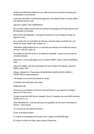 atualizar as ofWindows edição em uso. Note-se que este processo é apenas para
atualizações e é irreversível.
Você não pode definir um Windowsimage para uma edição inferior. A menor edição
não aparece quando você
executar a opção / Get-TargetEditions.
Se o servidor estiver executando uma versão de avaliação do Windows Server 2012
R2 Standard ou Windows
Server 2012 R2 Datacenter, você pode convertê-lo em uma versão de varejo do
seguinte modo:
Se o servidor for um controlador de domínio, você não pode convertê-lo em uma
versão de varejo. Neste caso, instalar um
controlador additionaldomain em um servidor que executa uma versão de varejo e
remover o AD DS a partir do
controlador de domínio thatruns na versão de avaliação. A partir de um prompt de
comando elevado,
determinar o nome atual edição com o comando DISM / online / Get-CurrentEdition.
Faço
nota do ID edição, uma forma abreviada do nome edição. Em seguida, execute o
DISM / online / Set-
Edição: <edição ID> / ProductKey: XXXXXXXXXX-XXXXX-XXXXX XXXXX- /
ACCEPTEULA, proporcionando
o ID edição e uma chave de produto de varejo.
O servidor será reiniciado duas vezes.
PERGUNTA 69
Você tem um controlador de domínio chamado Server1 que executa o Windows
Server 2012 R2 e tem o
Função de servidor DNS Server instalado. Server1 hospeda uma zona DNS chamado
contoso.com e um
Zona GlobalNames. Você descobre que as sugestões de raiz foram removidos do
Server1. Você precisa
ver as dicas de raiz padrão de Server1.
O que você deveria fazer?
A. A partir do Visualizador de eventos, abrir o registro de DNS Manager.
B. A partir do bloco de notas, abra o arquivo Cache.dns.
 