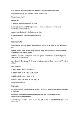 C. A partir do Windows PowerShell, execute Get-DNSServerDiagnostics.
D. Desde nslookup, raiz executar server1.contoso.com
Resposta correta: B
explicação:
A. Permite resolver problemas de DNS
B. serviço do servidor DNS implementa as dicas de raiz usando um arquivo,
Cache.dns, armazenado no
systemroot  System32  Dnsfolder no servidor
C. Obtém eventos DNS detalhes madeireiras
D.
PERGUNTA 70
Sua empresa tem uma sede e duas filiais. Os escritórios se conectar uns aos outros
por
usando um link WAN. No escritório principal, você tem um servidor chamado Server1
que executa o Windows Server
2012 R2. Server1 é configurado para usar apenas um endereço IPv4. Você precisa
atribuir um endereço IPv6
para Server1. O endereço IP deve ser privado e roteáveis. Qual o endereço IPv6 deve
atribuir
para Server1?
A. fe80: AB32: 145c :: 32cc: 401b
B. FF00: 3FFF: 65df: 145c: dca8 :: 82a4
C. 2001: AB32: 145c :: 32cc: 401b
D. FD00: AB32: 14: ad88: ac: 58: ABC2: 4
Resposta correta: D
Explicação:
pg 266 Capítulo 6: Instalação e Server 2012 R2 únicos endereços locais Configurando
o Windows
Endereços locais exclusivos são endereços IPv6 que são privados de uma
organização da mesma forma
que endereços privados - como 10.xxx, 192.168, ou 172.16.0.0 172.31.255.255 - pode
ser usado
 