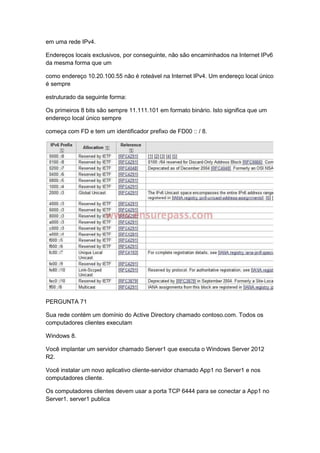 em uma rede IPv4.
Endereços locais exclusivos, por conseguinte, não são encaminhados na Internet IPv6
da mesma forma que um
como endereço 10.20.100.55 não é roteável na Internet IPv4. Um endereço local único
é sempre
estruturado da seguinte forma:
Os primeiros 8 bits são sempre 11.111.101 em formato binário. Isto significa que um
endereço local único sempre
começa com FD e tem um identificador prefixo de FD00 :: / 8.
PERGUNTA 71
Sua rede contém um domínio do Active Directory chamado contoso.com. Todos os
computadores clientes executam
Windows 8.
Você implantar um servidor chamado Server1 que executa o Windows Server 2012
R2.
Você instalar um novo aplicativo cliente-servidor chamado App1 no Server1 e nos
computadores cliente.
Os computadores clientes devem usar a porta TCP 6444 para se conectar a App1 no
Server1. server1 publica
 