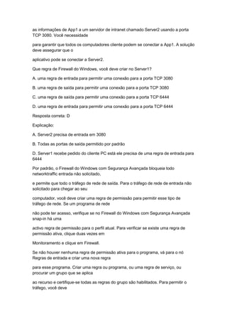 as informações de App1 a um servidor de intranet chamado Server2 usando a porta
TCP 3080. Você necessidade
para garantir que todos os computadores cliente podem se conectar a App1. A solução
deve assegurar que o
aplicativo pode se conectar a Server2.
Que regra de Firewall do Windows, você deve criar no Server1?
A. uma regra de entrada para permitir uma conexão para a porta TCP 3080
B. uma regra de saída para permitir uma conexão para a porta TCP 3080
C. uma regra de saída para permitir uma conexão para a porta TCP 6444
D. uma regra de entrada para permitir uma conexão para a porta TCP 6444
Resposta correta: D
Explicação:
A. Server2 precisa de entrada em 3080
B. Todas as portas de saída permitido por padrão
D. Server1 recebe pedido do cliente PC está ele precisa de uma regra de entrada para
6444
Por padrão, o Firewall do Windows com Segurança Avançada bloqueia todo
networktraffic entrada não solicitado,
e permite que todo o tráfego de rede de saída. Para o tráfego de rede de entrada não
solicitado para chegar ao seu
computador, você deve criar uma regra de permissão para permitir esse tipo de
tráfego de rede. Se um programa de rede
não pode ter acesso, verifique se no Firewall do Windows com Segurança Avançada
snap-in há uma
activo regra de permissão para o perfil atual. Para verificar se existe uma regra de
permissão ativa, clique duas vezes em
Monitoramento e clique em Firewall.
Se não houver nenhuma regra de permissão ativa para o programa, vá para o nó
Regras de entrada e criar uma nova regra
para esse programa. Criar uma regra ou programa, ou uma regra de serviço, ou
procurar um grupo que se aplica
ao recurso e certifique-se todas as regras do grupo são habilitados. Para permitir o
tráfego, você deve
 