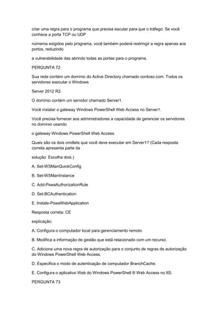 criar uma regra para o programa que precisa escutar para que o tráfego. Se você
conhece a porta TCP ou UDP
números exigidos pelo programa, você também poderá restringir a regra apenas aos
portos, reduzindo
a vulnerabilidade das abrindo todas as portas para o programa.
PERGUNTA 72
Sua rede contém um domínio do Active Directory chamado contoso.com. Todos os
servidores executar o Windows
Server 2012 R2.
O domínio contém um servidor chamado Server1.
Você instalar o gateway Windows PowerShell Web Access no Server1.
Você precisa fornecer aos administradores a capacidade de gerenciar os servidores
no domínio usando
o gateway Windows PowerShell Web Access.
Quais são os dois cmdlets que você deve executar em Server1? (Cada resposta
correta apresenta parte da
solução. Escolha dois.)
A. Set-WSManQuickConfig
B. Set-WSManInstance
C. Add-PswaAuthorizationRule
D. Set-BCAuthentication
E. Instale-PswaWebApplication
Resposta correta: CE
explicação:
A. Configura o computador local para gerenciamento remoto.
B. Modifica a informação de gestão que está relacionado com um recurso.
C. Adiciona uma nova regra de autorização para o conjunto de regras de autorização
do Windows PowerShell Web Access.
D. Especifica o modo de autenticação de computador BranchCache.
E. Configura o aplicativo Web do Windows PowerShell ® Web Access no IIS.
PERGUNTA 73
 