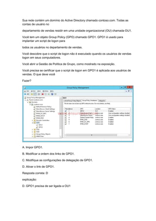 Sua rede contém um domínio do Active Directory chamado contoso.com. Todas as
contas de usuário no
departamento de vendas residir em uma unidade organizacional (OU) chamada OU1.
Você tem um objeto Group Policy (GPO) chamado GPO1. GPO1 é usado para
implantar um script de logon para
todos os usuários no departamento de vendas.
Você descobre que o script de logon não é executado quando os usuários de vendas
logon em seus computadores.
Você abrir a Gestão de Política de Grupo, como mostrado na exposição.
Você precisa se certificar que o script de logon em GPO1 é aplicada aos usuários de
vendas. O que deve você
Fazer?
A. Impor GPO1.
B. Modificar a ordem dos links de GPO1.
C. Modifique as configurações de delegação de GPO1.
D. Ativar o link de GPO1.
Resposta correta: D
explicação:
D. GPO1 precisa de ser ligada a OU1
 