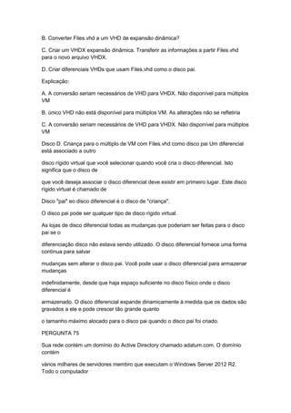 B. Converter Files.vhd a um VHD de expansão dinâmica?
C. Criar um VHDX expansão dinâmica. Transferir as informações a partir Files.vhd
para o novo arquivo VHDX.
D. Criar diferenciais VHDs que usam Files.vhd como o disco pai.
Explicação:
A. A conversão seriam necessários de VHD para VHDX. Não disponível para múltiplos
VM
B. único VHD não está disponível para múltiplos VM. As alterações não se refletiria
C. A conversão seriam necessários de VHD para VHDX. Não disponível para múltiplos
VM
Disco D. Criança para o múltiplo de VM com Files.vhd como disco pai Um diferencial
está associado a outro
disco rígido virtual que você selecionar quando você cria o disco diferencial. Isto
significa que o disco de
que você deseja associar o disco diferencial deve existir em primeiro lugar. Este disco
rígido virtual é chamado de
Disco "pai" eo disco diferencial é o disco de "criança".
O disco pai pode ser qualquer tipo de disco rígido virtual.
As lojas de disco diferencial todas as mudanças que poderiam ser feitas para o disco
pai se o
diferenciação disco não estava sendo utilizado. O disco diferencial fornece uma forma
contínua para salvar
mudanças sem alterar o disco pai. Você pode usar o disco diferencial para armazenar
mudanças
indefinidamente, desde que haja espaço suficiente no disco físico onde o disco
diferencial é
armazenado. O disco diferencial expande dinamicamente à medida que os dados são
gravados a ele e pode crescer tão grande quanto
o tamanho máximo alocado para o disco pai quando o disco pai foi criado.
PERGUNTA 75
Sua rede contém um domínio do Active Directory chamado adatum.com. O domínio
contém
vários milhares de servidores membro que executam o Windows Server 2012 R2.
Todo o computador
 