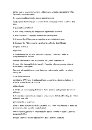 contas para os servidores membros estão em uma unidade organizacional (OU)
ServersAccounts nomeados.
Os servidores são reiniciados apenas ocasionalmente.
Você precisa identificar quais servidores foram reiniciados durante os últimos dois
dias.
O que você deveria fazer?
A. Run computador dsquery e especificar o parâmetro -stalepwd
B. Executar servidor dsquery e especificar o parâmetro -o.
C. Executar Get-ADComputer e especificar a propriedade lastLogon.
D. Executar Get-ADComputer e especificar o parâmetro SearchScope
Resposta correta: C
Explicação:
A. -stalepwdnumber_of_days computador dsquery - Procura por todos os
computadores que não têm
mudado theirpassword para os NUMBER_OF_DAYS especificados.
B. -o servidor dsquery {dn | rdn | samid} - Especifica o formato em que a lista de
entradas encontrado pelo
Pesquisa willbe exibidos: dn nome distinto de cada entrada, padrão; rdn relativa
distinguido
nome de cada entrada;
samid conta SAM nome de cada usuário do servidor grupo de computadores de
entrada; upn usuário nome principal
cada entryuser
C. Obtém um ou mais computadores do Active Diretório lastLogondate devem ser
utilizados
D. SearchScope especifica o escopo de uma pesquisa do Active Directory. Os valores
possíveis para esta
parâmetro são as seguintes:
Base de dados ou 0; OneLevel ou 1; Subtree ou 2 - Uma consulta base de dados de
procura somente o caminho ou objeto atual.
AOneLevelquery procura os filhos imediatos do que caminho ou objeto. A consulta
pesquisas Subtree
orobject o caminho atual e todos os filhos desse caminho ou objeto.
 