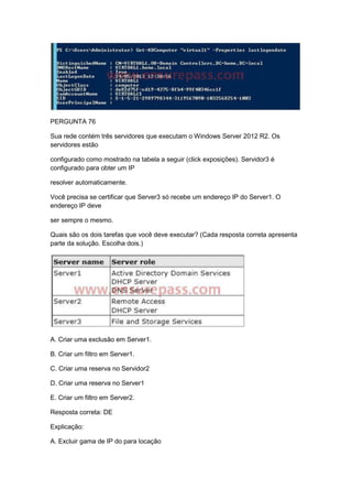PERGUNTA 76
Sua rede contém três servidores que executam o Windows Server 2012 R2. Os
servidores estão
configurado como mostrado na tabela a seguir (click exposições). Servidor3 é
configurado para obter um IP
resolver automaticamente.
Você precisa se certificar que Server3 só recebe um endereço IP do Server1. O
endereço IP deve
ser sempre o mesmo.
Quais são os dois tarefas que você deve executar? (Cada resposta correta apresenta
parte da solução. Escolha dois.)
A. Criar uma exclusão em Server1.
B. Criar um filtro em Server1.
C. Criar uma reserva no Servidor2
D. Criar uma reserva no Server1
E. Criar um filtro em Server2.
Resposta correta: DE
Explicação:
A. Excluir gama de IP do para locação
 