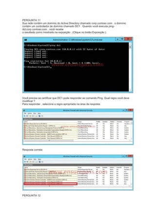 PERGUNTA 11
Sua rede contém um domínio do Active Directory chamado corp.contoso.com . o domínio
contém um controlador de domínio chamado DC1 . Quando você executa ping-
dcl.corp.contoso.com , você recebe
o resultado como mostrado na exposição . (Clique no botão Exposição ).
Você precisa se certificar que DC1 pode responder ao comando Ping. Qual regra você deve
modificar ?
Para responder , selecione a regra apropriada na área de resposta.
Resposta correta:
PERGUNTA 12
 