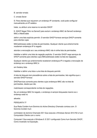 B. servidor errado
C. errada Sever
D. Para clientes que requerem um endereço IP constante, você pode configurar
manualmente um IP estático
tratar, ou atribuir uma reserva no servidor DHCP
E. DHCP Negar Filtro na Server2 para excluir o endereço MAC de Server3 endereço
MAC e filterEnable
definir uma lista explícita permitir. O servidor DHCP fornece serviços DHCP somente
para clientes cujas
MACaddresses estão na lista de permissões. Qualquer cliente que anteriormente
receberam endereços IP é negado
abordar a renovação se o seu endereço MAC não é onthe lista de permissões.
Habilitar e definir uma lista de negação explícita. O servidor DHCP nega serviços de
DHCP somente para clientes cujos MACaddresses estão na lista de negações.
Qualquer cliente que anteriormente receberam endereços IP é negada a renovação de
endereço se o endereço MAC é
em thedeny lista.
Habilitar e definir uma lista e uma lista de bloqueio permitir.
A lista de bloqueio tem precedência sobre a lista de permissões. Isto significa que o
servidor DHCP fornece
DHCPservices somente para clientes cujos endereços MAC são na lista de
permissões, desde que não
matchesare correspondente na lista de negações.
Se um endereço MAC foi negado, o endereço é sempre bloqueada mesmo se o
endereço está no
allowlist.
PERGUNTA 77
Sua Rede Contém hum Dominio do Active Directory Chamado contoso.com. O
Domínio Contém hum
controlador de dominio Chamado DC1 Que executa o Windows Server 2012 R2 e hum
Computador Cliente com o nomo
Computer1 Que executa o Windows 8. E DC1 configurado Como hum Servidor DHCP,
Como mostrado na Exposição.
 