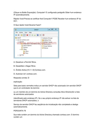(Clique no Botão Exposição). Computer1 E configurado parágrafo Obter hum endereco
IP automáticamente.
Rápido Você Precisa se certificar that Computer1 PODE Receber hum endereco IP do
DC1.
O Que rápido Você Deveria Fazer?
A. Desativar a Permitir filtros.
B. Desabilitar o Negar filtros
C. Âmbito Activa [10.1.1.0] Contoso.com.
D. Autorizar dc1.contoso.com.
Resposta correta: D
explicação:
Seta para baixo vermelha indica um servidor DHCP não autorizado Um servidor DHCP
que é um controlador de domínio
ou um membro de um domínio do Active Directory consultas Ativo Directoryfor a lista
de servidores autorizados
(identificado pelo endereço IP). Se o seu próprio endereço IP não estiver na lista de
servidores DHCP autorizados, o
Serviço de servidor DHCP faz seqüência de inicialização não completeits e desliga
automaticamente.
PERGUNTA 78
Sua rede contém um domínio do Active Directory chamado contoso.com. O domínio
contém um
 