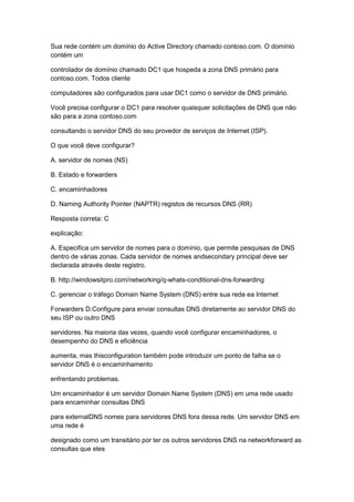 Sua rede contém um domínio do Active Directory chamado contoso.com. O domínio
contém um
controlador de domínio chamado DC1 que hospeda a zona DNS primário para
contoso.com. Todos cliente
computadores são configurados para usar DC1 como o servidor de DNS primário.
Você precisa configurar o DC1 para resolver quaisquer solicitações de DNS que não
são para a zona contoso.com
consultando o servidor DNS do seu provedor de serviços de Internet (ISP).
O que você deve configurar?
A. servidor de nomes (NS)
B. Estado e forwarders
C. encaminhadores
D. Naming Authority Pointer (NAPTR) registos de recursos DNS (RR)
Resposta correta: C
explicação:
A. Especifica um servidor de nomes para o domínio, que permite pesquisas de DNS
dentro de várias zonas. Cada servidor de nomes andsecondary principal deve ser
declarada através deste registro.
B. http://windowsitpro.com/networking/q-whats-conditional-dns-forwarding
C. gerenciar o tráfego Domain Name System (DNS) entre sua rede ea Internet
Forwarders D.Configure para enviar consultas DNS diretamente ao servidor DNS do
seu ISP ou outro DNS
servidores. Na maioria das vezes, quando você configurar encaminhadores, o
desempenho do DNS e eficiência
aumenta, mas thisconfiguration também pode introduzir um ponto de falha se o
servidor DNS é o encaminhamento
enfrentando problemas.
Um encaminhador é um servidor Domain Name System (DNS) em uma rede usado
para encaminhar consultas DNS
para externalDNS nomes para servidores DNS fora dessa rede. Um servidor DNS em
uma rede é
designado como um transitário por ter os outros servidores DNS na networkforward as
consultas que eles
 