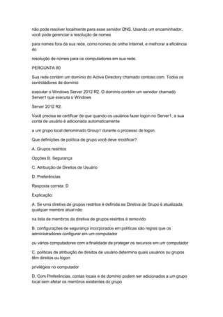 não pode resolver localmente para esse servidor DNS. Usando um encaminhador,
você pode gerenciar a resolução de nomes
para nomes fora da sua rede, como nomes de onthe Internet, e melhorar a eficiência
do
resolução de nomes para os computadores em sua rede.
PERGUNTA 80
Sua rede contém um domínio do Active Directory chamado contoso.com. Todos os
controladores de domínio
executar o Windows Server 2012 R2. O domínio contém um servidor chamado
Server1 que executa o Windows
Server 2012 R2.
Você precisa se certificar de que quando os usuários fazer logon no Server1, a sua
conta de usuário é adicionada automaticamente
a um grupo local denominado Group1 durante o processo de logon.
Que definições de política de grupo você deve modificar?
A. Grupos restritos
Opções B. Segurança
C. Atribuição de Direitos de Usuário
D. Preferências
Resposta correta: D
Explicação:
A. Se uma diretiva de grupos restritos é definida ea Diretiva de Grupo é atualizada,
qualquer membro atual não
na lista de membros da diretiva de grupos restritos é removido
B. configurações de segurança incorporados em políticas são regras que os
administradores configurar em um computador
ou vários computadores com a finalidade de proteger os recursos em um computador
C. políticas de atribuição de direitos de usuário determina quais usuários ou grupos
têm direitos ou logon
privilégios no computador
D. Com Preferências, contas locais e de domínio podem ser adicionados a um grupo
local sem afetar os membros existentes do grupo
 
