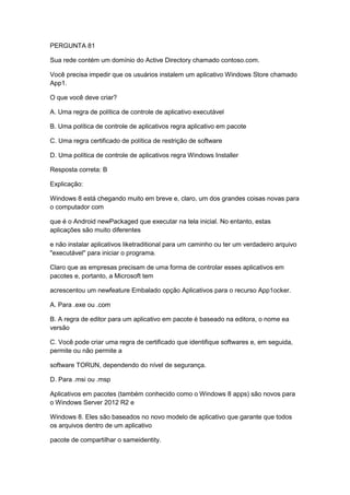 PERGUNTA 81
Sua rede contém um domínio do Active Directory chamado contoso.com.
Você precisa impedir que os usuários instalem um aplicativo Windows Store chamado
App1.
O que você deve criar?
A. Uma regra de política de controle de aplicativo executável
B. Uma política de controle de aplicativos regra aplicativo em pacote
C. Uma regra certificado de política de restrição de software
D. Uma política de controle de aplicativos regra Windows Installer
Resposta correta: B
Explicação:
Windows 8 está chegando muito em breve e, claro, um dos grandes coisas novas para
o computador com
que é o Android newPackaged que executar na tela inicial. No entanto, estas
aplicações são muito diferentes
e não instalar aplicativos liketraditional para um caminho ou ter um verdadeiro arquivo
"executável" para iniciar o programa.
Claro que as empresas precisam de uma forma de controlar esses aplicativos em
pacotes e, portanto, a Microsoft tem
acrescentou um newfeature Embalado opção Aplicativos para o recurso App1ocker.
A. Para .exe ou .com
B. A regra de editor para um aplicativo em pacote é baseado na editora, o nome ea
versão
C. Você pode criar uma regra de certificado que identifique softwares e, em seguida,
permite ou não permite a
software TORUN, dependendo do nível de segurança.
D. Para .msi ou .msp
Aplicativos em pacotes (também conhecido como o Windows 8 apps) são novos para
o Windows Server 2012 R2 e
Windows 8. Eles são baseados no novo modelo de aplicativo que garante que todos
os arquivos dentro de um aplicativo
pacote de compartilhar o sameidentity.
 