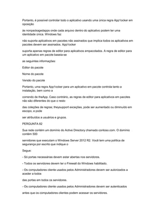 Portanto, é possível controlar todo o aplicativo usando uma única regra App1ocker em
oposição
às nonpackagedapps onde cada arquivo dentro do aplicativo podem ter uma
identidade única. Windows faz
não suporta aplicativos em pacotes não assinados que implica todos os aplicativos em
pacotes devem ser assinados. App1ocker
suporta apenas regras de editor para aplicativos empacotados. A regra de editor para
um aplicativo em pacote baseia-se
as seguintes informações:
Editor do pacote
Nome do pacote
Versão do pacote
Portanto, uma regra App1ocker para um aplicativo em pacote controla tanto a
instalação, bem como a
correndo de theApp. Caso contrário, as regras de editor para aplicativos em pacotes
não são diferentes do que o resto
das coleções de regras; theysupport exceções, pode ser aumentado ou diminuído em
escopo, e pode
ser atribuídos a usuários e grupos.
PERGUNTA 82
Sua rede contém um domínio do Active Directory chamado contoso.com. O domínio
contém 500
servidores que executam o Windows Server 2012 R2. Você tem uma política de
segurança por escrito que indique o
Segue:
- Só portas necessárias devem estar abertas nos servidores.
- Todos os servidores devem ter o Firewall do Windows habilitado.
- Os computadores cliente usados pelos Administradores devem ser autorizados a
aceder a todos
das portas em todos os servidores.
- Os computadores cliente usados pelos Administradores devem ser autenticados
antes que os computadores clientes podem acessar os servidores.
 