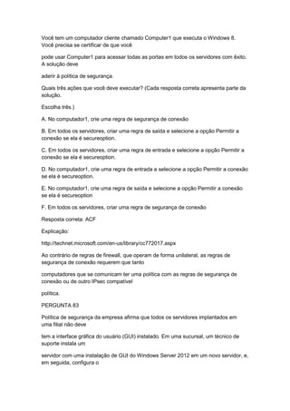 Você tem um computador cliente chamado Computer1 que executa o Windows 8.
Você precisa se certificar de que você
pode usar Computer1 para acessar todas as portas em todos os servidores com êxito.
A solução deve
aderir à política de segurança.
Quais três ações que você deve executar? (Cada resposta correta apresenta parte da
solução.
Escolha três.)
A. No computador1, crie uma regra de segurança de conexão
B. Em todos os servidores, criar uma regra de saída e selecione a opção Permitir a
conexão se ela é secureoption.
C. Em todos os servidores, criar uma regra de entrada e selecione a opção Permitir a
conexão se ela é secureoption.
D. No computador1, crie uma regra de entrada e selecione a opção Permitir a conexão
se ela é secureoption.
E. No computador1, crie uma regra de saída e selecione a opção Permitir a conexão
se ela é secureoption
F. Em todos os servidores, criar uma regra de segurança de conexão
Resposta correta: ACF
Explicação:
http://technet.microsoft.com/en-us/library/cc772017.aspx
Ao contrário de regras de firewall, que operam de forma unilateral, as regras de
segurança de conexão requerem que tanto
computadores que se comunicam ter uma política com as regras de segurança de
conexão ou de outro IPsec compatível
política.
PERGUNTA 83
Política de segurança da empresa afirma que todos os servidores implantados em
uma filial não deve
tem a interface gráfica do usuário (GUI) instalado. Em uma sucursal, um técnico de
suporte instala um
servidor com uma instalação de GUI do Windows Server 2012 em um novo servidor, e,
em seguida, configura o
 