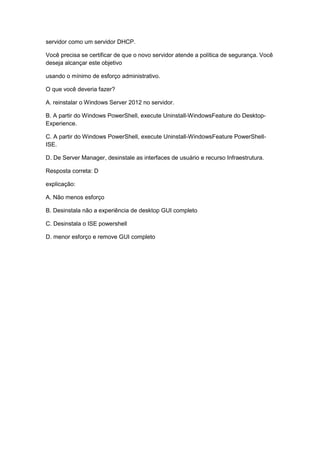 servidor como um servidor DHCP.
Você precisa se certificar de que o novo servidor atende a política de segurança. Você
deseja alcançar este objetivo
usando o mínimo de esforço administrativo.
O que você deveria fazer?
A. reinstalar o Windows Server 2012 no servidor.
B. A partir do Windows PowerShell, execute Uninstall-WindowsFeature do Desktop-
Experience.
C. A partir do Windows PowerShell, execute Uninstall-WindowsFeature PowerShell-
ISE.
D. De Server Manager, desinstale as interfaces de usuário e recurso Infraestrutura.
Resposta correta: D
explicação:
A. Não menos esforço
B. Desinstala não a experiência de desktop GUI completo
C. Desinstala o ISE powershell
D. menor esforço e remove GUI completo
 