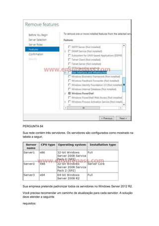 PERGUNTA 84
Sua rede contém três servidores. Os servidores são configurados como mostrado na
tabela a seguir.
Sua empresa pretende padronizar todos os servidores no Windows Server 2012 R2.
Você precisa recomendar um caminho de atualização para cada servidor. A solução
deve atender a seguinte
requisitos:
 