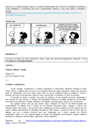 Apesar de os afrodescendentes negros e os brancos historicamente não viverem em condições econômicas e
sociais igualitárias, a convivência entre eles é aparentemente amistosa, o que pode ajudar a dissimular o
racismo.
FONTE: https://www2.camara.leg.br/camaranoticias/tv/materias/PARTICIPACAO-POPULAR/565547-O-
RACISMO-VELADO.html
TEXTO III:
FONTE: https://afaceocultadoracismo.wordpress.com/category/atividades/
PROPOSTA 2
Com base na leitura dos textos motivadores abaixo, redija uma dissertação-argumentativa enfocando o tema:
“O cinismo na contemporaneidade”.
TEXTO I
Cinismo, niilismo e utopia.
Edição 678
por Luís Eustáquio Soare
(...)
Verdades e mistificações
Como exemplo, consideremos o romance machadiano já mencionado, Memórias Póstumas de Brás
Cubas (1881), a simples posta em cena de um narrador morto que relata cinicamente a idiota vida que tivera
pode ser interpretada como não menos cínica crítica às nossas civilizadas formas de justificar e aceitar o
presente, tal como se nos apresenta, tendo em vista o que fizemos ou deixamos de fazer no passado.
O passado, já morto e acabado, não pode ser reificado, em sua memória opressora, bloqueando o
vivo presente em que vivemos. A herança da propriedade privada, por exemplo, passada de pai para filho,
não pode ser um obstáculo ao direito inalienável de trabalho e moradia dignos para os vivos do presente.
De qualquer forma, mais que um escritor cínico, Machado de Assis foi um hábil ficcionista das
potencialidades do niilismo, pois o cinismo em sua literatura desconstrói mitos, verdades e valores, não
deixando pedra sobre pedra, a fim de fazer valer a onipresença da morte, madrasta de todo cinismo, pois, tal
como o defunto autor/narrador de Memórias Póstumas de Brás Cubas, é o ponto de vista da morte, logo do
niilismo, que cria o contexto favorável para que, cinicamente, ela, a morte, quando nos observa
mortalmente, venha a rir, sem vergonha alguma, de nossas vãs atribulações, preocupações, apegos, verdades,
idealizações, desprezos, autodesculpas, hipocrisias, roubos, limitações.
Disponível em: http://www.observatoriodaimprensa.com.br/feitos-desfeitas/ed678-cinismo-niilismo-e-
utopia/. Acesso 21/05/2020
 