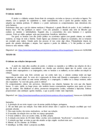 TEXTO II
O cinismo moderno
O poder e o dinheiro sempre foram fonte de corrupção, em todas as épocas e em todos os lugares. No
entanto, com a aparição do capitalismo e, muito especialmente, com a queda das grandes utopias, isso
adquiriu sua máxima potência. O dinheiro e o poder motivaram os comportamentos mais detestáveis dos
seres humanos.
Poderíamos dizer que o pai do cinismo moderno é Maquiavel, o grande filósofo do poder. A ele é atribuída a
famosa frase: “Os fins justificam os meios”. Com este pensador, é iniciada uma série de filósofos que
exaltam ao máximo o individualismo. Segundo eles, a característica dos seres humanos é o egoísmo
extremo. Pode ser válida qualquer ação que proporcione benefícios individuais.
Em geral, os homens com alto poder político ou econômico agiram com grande cinismo, no sentido
moderno, ao longo de toda a história. Sendo figuras que orientam ou dirigem as sociedades, eles se tornaram
um exemplo para muitos. Grande parte das pessoas vê isso como algo eficaz. Principalmente depois da
queda das grandes ideologias e utopias. Isso superou o poder do dinheiro, e “o fim justifica os meios”
tornou-se uma máxima válida.
Disponível em: https://amenteemaravilhosa.com.br/cinismo-postura-critica-insuportavel/. Acesso em: 21/05/2020
TEXTO III
O cinismo nas relações interpessoais
A partir dos mais altos escalões do poder, o cinismo se expandiu e se infiltrou nas relações do dia a
dia. Ele pode ser identificado especialmente nos vínculos que envolvem algum tipo de poder, como por
exemplo entre empregadores e os empregados; entre os homens e as mulheres, ou nos adultos em relação às
crianças.
Enquanto cruza uma forte corrente que vai contra tudo isso, o cinismo continua tendo um lugar
importante no mundo atual. Às vezes ele é expressado de forma sutil. Quando o empregador, o homem ou o
adulto impõem um critério ou uma norma arbitrária, se o empregado, a mulher ou a criança resistem, então
eles respondem: “se você não gosta, pode ir embora”.
Os comportamentos cínicos são perversos. Introduzi-los nas relações humanas faz com que elas fiquem
loucas. A curto, médio ou longo prazo, eles também trazem consequências negativas para quem cai nesse
tipo de conduta. Eles falsificam os afetos, promovem transgressões ocultas, estimulam a hipocrisia. Embora
proporcionem uma satisfação egoísta imediata, o que se perde é muito mais importante.
Disponível em: https://amenteemaravilhosa.com.br/cinismo-postura-critica-insuportavel/. Acesso em: 21/05/2020
Instruções
1. A produção de seu texto requer o uso da norma padrão da língua portuguesa.
2. Dê um título para sua redação. Esse título deverá deixar claro o aspecto da situação escolhida que você
pretende abordar.
3. Não copie trechos dos textos motivadores, ao fazer sua redação.
4. O rascunho da redação deve ser feito no espaço apropriado.
5. O texto definitivo deve ser escrito à tinta, na folha própria.
6. A redação com menos de 20 (vinte) linhas escritas será considerada “insuficiente” e receberá nota zero.
7. A redação que fugir ao tema ou que não atender ao tipo exigido receberá nota zero.
8. Mínimo de 20 e máximo de 30 linhas.
9. Identifique na folha oficial a proposta escolhida.
 