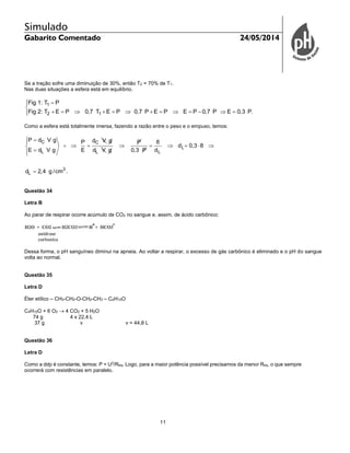 Simulado
Gabarito Comentado 24/05/2014
11
Se a tração sofre uma diminuição de 30%, então T2 = 70% de T1.
Nas duas situações a esfera está em equilíbrio.
1
2 1
Fig 1: T P
Fig 2: T E P 0,7 T E P 0,7 P E P E P 0,7 P E 0,3 P.


            
Como a esfera está totalmente imersa, fazendo a razão entre o peso e o empuxo, temos:
C C
L
L L L
3
L
P d V g d V gP P 8
d 0,3 8
E d V g E d V g 0,3 P d
d 2,4 g /cm .
 
        


Questão 34
Letra B
Ao parar de respirar ocorre acúmulo de CO2 no sangue e, assim, de ácido carbônico:
Dessa forma, o pH sanguíneo diminui na apneia. Ao voltar a respirar, o excesso de gás carbônico é eliminado e o pH do sangue
volta ao normal.
Questão 35
Letra D
Éter etílico – CH3-CH2-O-CH2-CH3 – C4H10O
C4H10O + 6 O2  4 CO2 + 5 H2O
74 g 4 x 22,4 L
37 g v v = 44,8 L
Questão 36
Letra D
Como a ddp é constante, temos: P = U2
/Req. Logo, para a maior potência possível precisamos da menor Req, o que sempre
ocorrerá com resistências em paralelo.
 
