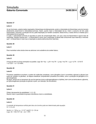 Simulado
Gabarito Comentado 24/05/2014
12
Questão 37
Letra A
Ao ser iluminada, a planta realiza respiração e fotossíntese simultaneamente, porém a intensidade da fotossíntese varia de maneira
diretamente proporcional à intensidade luminosa. Assim, quanto maior a intensidade da luz, maior o consumo de CO2 (pela
fotossíntese), enquanto a produção de CO2 (pela respiração) se mantém constante. Dessa forma, a razão diminui à medida que a
intensidade de luz aumenta.
A razão 1 (intensidade luminosa 2) equivale ao ponto de compensação fótico, em que a taxa de fotossíntese é igual à taxa de
respiração. Razões maiores que 1, a fotossíntese é menor que a respiração (a planta está consumindo suas reservas) e menores
que 1, a fotossíntese é maior que a respiração (a planta está produzindo reservas).
Questão 38
Letra C
Para neutralizar solos ácidos deve-se adicionar uma substância de caráter básico.
Questão 39
Letra D
A força de atrito é a força centrípeta na questão. Logo: fat = fcp → µ.N = mω2
.R → µ.mg = mω2
.R → µ.g = ω2
.R → 0,18.10
= ω2
.0,20 → ω = 3,0 rad/s.
Questão 40
Letra B
Processos catabólicos envolvem a quebra de moléculas complexas, como glicogênio (que é convertida a glicose) e glicose (que
pode ser oxidada na glicólise). Já etapas anabólicas compreendem processos de síntese, como a produção de glicogênio ou a
gliconeogênese.
No jejum, ativam-se os mecanismo de uso de reservas (como a glicogenogênese e a lipólise), bem como se tenta elevar a glicemia,
por gliconeogênese (produção de glicose a partir, por exemplo, de aminoácido).
Questão 41
Letra A
Ordem decrescente de solubilidade: I > II > III
Quanto maior a quantidade de grupos hidrofóbicos menor a solubilidade.
Questão 42
Letra A
A variação de temperatura sofrida pelo disco de chumbo pode ser determinada pela equação:
Q = m cPb Δt
Sendo: m = 100 g; cPb = 3.10–2
cal/gºC; Q = 30 cal
Logo: 30 = 100.3.10–2
.Δt → Δt = 10ºC
 