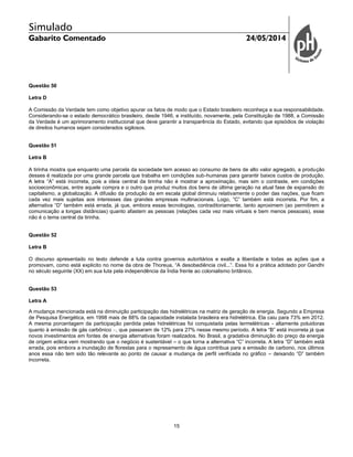 Simulado
Gabarito Comentado 24/05/2014
15
Questão 50
Letra D
A Comissão da Verdade tem como objetivo apurar os fatos de modo que o Estado brasileiro reconheça a sua responsabilidade.
Considerando-se o estado democrático brasileiro, desde 1946, e instituído, novamente, pela Constituição de 1988, a Comissão
da Verdade é um aprimoramento institucional que deve garantir a transparência do Estado, evitando que episódios de violação
de direitos humanos sejam considerados sigilosos.
Questão 51
Letra B
A tirinha mostra que enquanto uma parcela da sociedade tem acesso ao consumo de bens de alto valor agregado, a produção
desses é realizada por uma grande parcela que trabalha em condições sub-humanas para garantir baixos custos de produção.
A letra “A” está incorreta, pois a ideia central da tirinha não é mostrar a aproximação, mas sim o contraste, em condições
socioeconômicas, entre aquele compra e o outro que produz muitos dos bens de última geração na atual fase de expansão do
capitalismo, a globalização. A difusão da produção da em escala global diminuiu relativamente o poder das nações, que ficam
cada vez mais sujeitas aos interesses das grandes empresas multinacionais. Logo, “C” também está incorreta. Por fim, a
alternativa “D” também está errada, já que, embora essas tecnologias, contraditoriamente, tanto aproximem (ao permitirem a
comunicação a longas distâncias) quanto afastem as pessoas (relações cada vez mais virtuais e bem menos pessoais), esse
não é o tema central da tirinha.
Questão 52
Letra B
O discurso apresentado no texto defende a luta contra governos autoritários e exalta a liberdade e todas as ações que a
promovam, como está explicito no nome da obra de Thoreua, “A desobediência civil...”. Essa foi a prática adotado por Gandhi
no século seguinte (XX) em sua luta pela independência da Índia frente ao colonialismo britânico.
Questão 53
Letra A
A mudança mencionada está na diminuição participação das hidrelétricas na matriz de geração de energia. Segundo a Empresa
de Pesquisa Energética, em 1998 mais de 88% da capacidade instalada brasileira era hidrelétrica. Ela caiu para 73% em 2012.
A mesma porcentagem da participação perdida pelas hidrelétricas foi conquistada pelas termelétricas - altamente poluidoras
quanto à emissão de gás carbônico , que passaram de 12% para 27% nesse mesmo período. A letra “B” está incorreta já que
novos investimentos em fontes de energia alternativas foram realizados. No Brasil, a gradativa diminuição do preço da energia
de origem eólica vem mostrando que o negócio é sustentável – o que torna a alternativa “C” incorreta. A letra “D” também está
errada, pois embora a inundação de florestas para o represamento de água contribua para a emissão de carbono, nos últimos
anos essa não tem sido tão relevante ao ponto de causar a mudança de perfil verificada no gráfico – deixando “D” também
incorreta.
 
