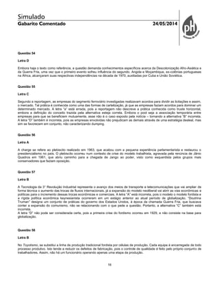 Simulado
Gabarito Comentado 24/05/2014
16
Questão 54
Letra D
Embora haja o texto como referência, a questão demanda conhecimentos específicos acerca da Descolonização Afro-Asiática e
da Guerra Fria, uma vez que o primeiro evento sofreu influência do segundo. Angola e Moçambique, ex-colônias portuguesas
na África, alcançaram suas respectivas independências na década de 1970, auxiliadas por Cuba e União Soviética.
Questão 55
Letra C
Segundo a reportagem, as empresas do segmento ferroviário investigadas realizavam acordos para dividir as licitações e assim,
o mercado. Tal prática é conhecida como uma das formas de cartelização, já que as empresas faziam acordos para dominar um
determinado mercado. A letra “a” está errada, pois a reportagem não descreve a prática conhecida como truste horizontal,
embora a definição do conceito trazida pela alternativa esteja correta. Embora o pool seja a associação temporária entre
empresas para que se beneficiem mutuamente, esse não é o caso exposto pela notícia – tornando a alternativa “B” incorreta.
A letra “D” também é incorreta, pois as empresas envolvidas não prejudicam as demais através de uma estratégia desleal, mas
sim se favorecem em conjunto, não caracterizando dumping.
Questão 56
Letra A
A charge se refere ao plebiscito realizado em 1963, que acabou com a pequena experiência parlamentarista e restaurou o
presidencialismo no país. O plebiscito ocorreu num contexto de crise do modelo trabalhista, agravada pela renúncia de Jânio
Quadros em 1961, que abriu caminho para a chegada de Jango ao poder, visto como esquerdista pelos grupos mais
conservadores que faziam oposição.
Questão 57
Letra B
A Tecnologia da 3° Revolução Industrial representa o avanço dos meios de transporte e telecomunicações que vai ampliar de
forma técnica o aumento das trocas de fluxos internacionais, já a expansão do modelo neoliberal vai abrir as vias econômicas e
políticas para o incremento dessas trocas econômicas e comerciais. A letra “A” está incorreta, pois o modelo o modelo fordista e
a rígida política econômica keynesianista ocorreram em um estágio anterior ao atual período de globalização. “Doutrina
Truman” designa um conjunto de práticas do governo dos Estados Unidos, à época da chamada Guerra Fria, que buscava
conter a expansão do comunismo, não se relacionando com o que pede a questão. Portanto, a alternativa “C” também está
incorreta.
A letra “D” não pode ser considerada certa, pois a primeira crise do fordismo ocorreu em 1929, e não consiste na base para
globalização.
Questão 58
Letra B
No Toyotismo, se substitui a linha de produção tradicional fordista por células de produção. Cada equipe é encarregada de todo
processo produtivo. Isto tende a reduzir os defeitos de fabricação, pois o controle de qualidade é feito pelo próprio conjunto de
trabalhadores. Assim, não há um funcionário operando apenas uma etapa da produção.
 