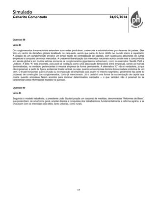 Simulado
Gabarito Comentado 24/05/2014
17
Questão 59
Letra B
Os conglomerados transnacionais estendem suas redes produtivas, comerciais e administrativas por dezenas de países. Eles
têm um centro de decisões globais localizado no país-sede, sendo que parte do lucro obtido no mundo inteiro é repatriado.
A criação de um conglomerado envolve um longo trajeto de centralização de capitais, com sucessivas absorções de outras
empresas e conquista de novos mercados. A crescente liberalização dos mercados nacionais acirrou ainda mais a concorrência
em escala global e em muitos setores somente os conglomerados gigantescos sobrevivem, como os exemplos: Nestlé, PeG e
Unilever. A letra “A” está incorreta, pois pool se configura como uma associação temporária entre empresas, sendo as marcas
demonstradas, na verdade, pertencentes à mesma empresa de forma permanente. A alternativa “C” não é verdadeira, já que
não é possível, a partir da figura, evidenciar truste vertical, ou seja, quando uma empresa domina toda a cadeia produtiva de um
bem. O truste horizontal, que é a fusão ou incorporação de empresas que atuam no mesmo segmento, geralmente faz parte do
processo de construção dos conglomerados, como já mencionado. Já o cartel é uma forma de concentração de capital que
ocorre quando empresas fazem acordos para dominar determinados mercados – o que também não é possível de se
caracterizar pelas informações trazidas na questão.
Questão 60
Letra B
Seguindo o modelo trabalhista, o presidente João Goulart propôs um conjunto de medidas, denominadas “Reformas de Base”,
que pretendiam, de uma forma geral, ampliar direitos e conquistas dos trabalhadores, fundamentalmente a reforma agrária, e se
chocavam com os interesses das elites, tanto urbanas, como rurais.
 