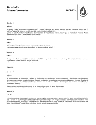 Simulado
Gabarito Comentado 24/05/2014
3
Questão 14
Letra A
Na letra B, “pelos” atua como substantivo; em C, “garotos” não teve seu sentido alterado, nem sua classe de palavra; em D,
“palhaço”, apesar de estar em sentido figurado, mantém-se como substantivo.
Apenas na letra A, “mulheres” conferem a “Meninas” ideia de maturidade e malícia, mesmo que se mantenham meninas. Assim,
esse substantivo passa a ser analisado como adjetivo.
Questão 15
Letra A
O termo “Certas mulheres” atua como sujeito deslocado de “agarram”.
Vale frisar que ele também atua como sujeito, na ordem direta, de “levam”.
Questão 16
Letra A
Os segmentos “não resistem”, “nunca dizem não” e “São só garotos” criam uma sequência gradativa no sentido de destacar a
fragilidade do homem diante da atração da mulher.
Espanhol
Questão 17
Letra C
Os representantes do cristianismo – Pedro, os apóstolos e seus sucessores, o papa e os bispos – impuseram que as mulheres
permanecessem ocultas, em silêncio ou que ficassem na clausura doméstica ou dos conventos. Já a autora francesa Christine de
Pisan questionava a autoridade masculina e sustentava que as mulheres tinham o dom da palavra e o talento para o Direito, a
Filosofia e o governo.
Nota-se assim uma relação contrastante, ou de contraposição, entre as ideias mencionadas.
Questão 18
Letra B
Pela leitura do segundo parágrafo, percebe-se que as religiões sempre pregaram que as mulheres agiam com descuido (“Se les
veta a la hora de asumir responsabilidades directivas por entender que son irresponsables por naturaliza”), com indecência (“Son
excluidas del espacio sagrado por impuras”) e com incapacidade (“Se les niega el derecho a la libertad dando por supuesto que
hacen mal uso de ella”). Mas não há referência sobre a característica da discrição.
 