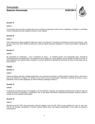 Simulado
Gabarito Comentado 24/05/2014
4
Questão 19
Letra A
O movimento de Jesus abriu as portas para que as mulheres recuperassem valores como a dignidade, a cidadania, a autoridade
moral e a liberdade que eram negados a elas por outras religiões.
Questão 20
Letra A
Pelos fragmentos do último parágrafo “Habría que volver a los orígenes” e “recuperar el cristianismo inclusivo del comienzo”, nota-
se que o autor Juan José Tamayo acredita que a volta às origens (princípios originales) é o caminho para atingir a equidade de
gêneros.
Questão 21
Letra D
No nascimento do cristianismo – com o movimento de Jesus – as mulheres tiveram uma participação ativa, tornando-se
fundamentais para sua perpetuação. Tal importância não se repetiu em outras religiões, que as repeliam de todas as formas. O
único fragmento que comprova esse contraste é o que faz referência à oposição do movimento de Jesus às leis judias que as
discriminavam.
Francês
Questão 17
Letra C
O texto se finaliza, após todo o debate apresentado, com a ideia de que homens e mulheres devem cooperar entre si, estar lado a
lado como parceiros. A imagem, um homem e uma mulher que se cumprimentam, representa a parceria de ambos, o que é
justamente o teor do último parágrafo, de onde foi retirada a passagem da letra C.
Questão 18
Letra B
A questão já nos direciona para o 5º parágrafo e nos faz identificar a resposta: les inégalités persistent dans les faits en raison de
normes transmises de génération en génération. Ora, se são regras transmitidas de geração para geração, podemos verificar a
questão de uma sociedade tradicionalista.
Questão 19
Letra A
Atenção ao par NE...QUE: não se expressa a ideia de negação, como com NE...PAS ou suas variações (ne...rien, ne...plus, etc),
mas sim de restrição, equivalendo a somente, apenas. Sendo assim, das opções apresentadas, a que melhor se adequa é
exclusivement.
 