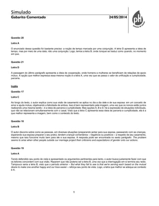 Simulado
Gabarito Comentado 24/05/2014
5
Questão 20
Letra A
O enunciado dessa questão foi bastante preciso: a noção de tempo marcada por uma conjunção. A letra D apresenta a ideia de
tempo, mas por meio de uma data, não uma conjunção. Logo, temos a letra B, onde lorsque se traduz como quando, no momento
em que.
Questão 21
Letra D
A passagem do último parágrafo apresenta a ideia de cooperação, onde homens e mulheres se beneficiam de relações de apoio
mútuo. A opção que melhor expressa essa mesma noção é a letra A, uma vez que se passa o valor de unificação e cumplicidade,
parceria.
Inglês
Questão 17
Letra C
Ao longo do texto, o autor explica como sua visão de casamento se aplica no dia a dia dele e de sua esposa: em um conceito de
amor e ajuda mútua, objetivando a felicidade de ambos. Isso é bem representado pela imagem, uma vez que os noivos estão juntos
realizando uma mesma tarefa – é a ideia de parceria e cumplicidade. Mas opções A, B e D, há a expressão de situações individuais,
que não se relacionam simultaneamente com o casal. Visto que a letra C apresenta essa ideia de parceria e cumplicidade, ela é a
que melhor representa a imagem, bem como o conteúdo do texto.
Questão 18
Letra B
O autor discorre sobre como as pessoas, em diversas situações (preparando jantar para sua esposa, passeando com as crianças,
esperando sua esposa preparar o seu prato), tendem a lançar comentários – negativos ou positivos – a respeito de seu casamento,
mesmo que isso funcione muito bem para ele e sua esposa. A resposta pode ser encontrada no sexto parágrafo: The problem
seems to arise when other people outside our marriage project their criticisms and expectations of gender onto our actions.
Questão 19
Letra A
Tendo defendido seu ponto de vista e apresentado os argumentos pertinentes para tanto, o autor busca justamente fazer com que
os leitores concordem com sua visão. Reparem que não poderia ser a letra B, uma vez que a interrogação em si termina seu texto.
Tampouco seria a letra B, visto que o período anterior – But what they fail to see is that we're serving each based on the mutual
desire to make one another happy and our lives easier – reforça seu ponto de vista. Logo, a letra que melhor se adequa ao contexto
é A.
 